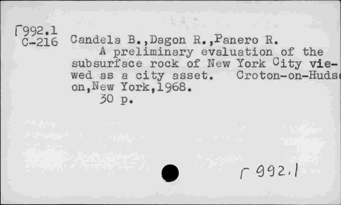 ﻿("992.1
C-216
Candela B.,Dagon R.,Panero R.
A preliminary evaluation of the subsurface rock of New York City viewed as a city asset.	Oroton-on-Huds
on,New York,1968.
30 p.
r 962./